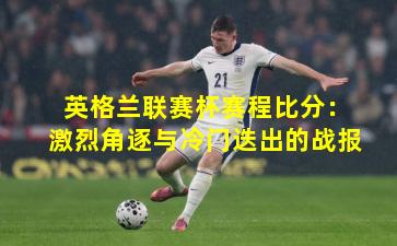 英格兰联赛杯赛程比分：激烈角逐与冷门迭出的战报