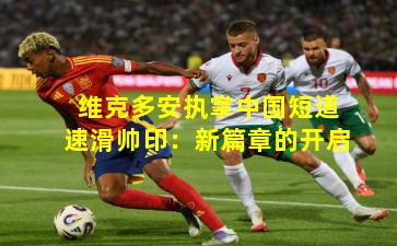 维克多安执掌中国短道速滑帅印：新篇章的开启