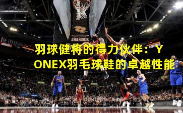  羽球健将的得力伙伴：YONEX羽毛球鞋的卓越性能
