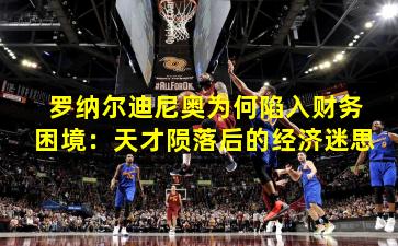 罗纳尔迪尼奥为何陷入财务困境：天才陨落后的经济迷思