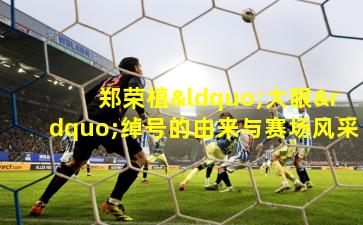 郑荣植“大眼”绰号的由来与赛场风采