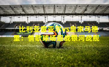 比利亚雷亚尔vs皇家马德里：情歌球场迎战银河战舰